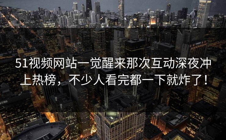 51视频网站一觉醒来那次互动深夜冲上热榜，不少人看完都一下就炸了！
