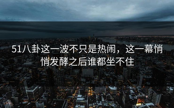 51八卦这一波不只是热闹，这一幕悄悄发酵之后谁都坐不住
