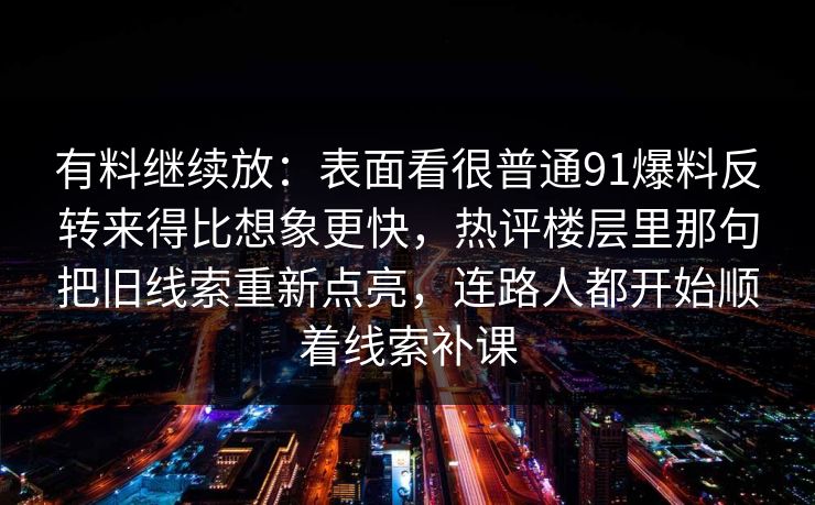 有料继续放：表面看很普通91爆料反转来得比想象更快，热评楼层里那句把旧线索重新点亮，连路人都开始顺着线索补课
