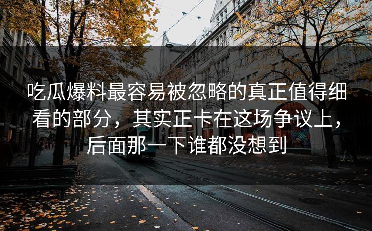 吃瓜爆料最容易被忽略的真正值得细看的部分，其实正卡在这场争议上，后面那一下谁都没想到