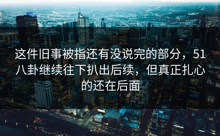 这件旧事被指还有没说完的部分，51八卦继续往下扒出后续，但真正扎心的还在后面