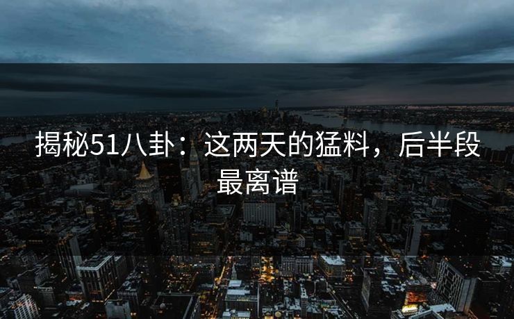 揭秘51八卦：这两天的猛料，后半段最离谱