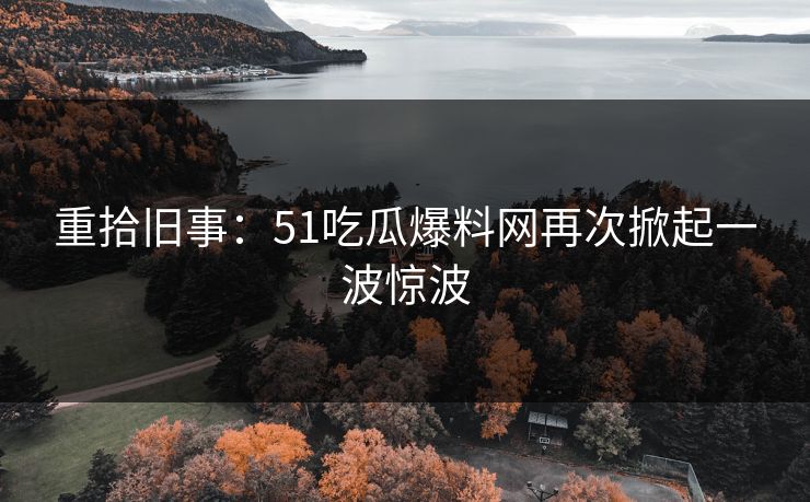 重拾旧事：51吃瓜爆料网再次掀起一波惊波