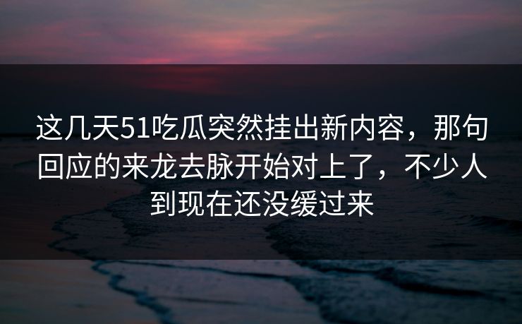 这几天51吃瓜突然挂出新内容，那句回应的来龙去脉开始对上了，不少人到现在还没缓过来