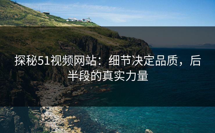 探秘51视频网站：细节决定品质，后半段的真实力量