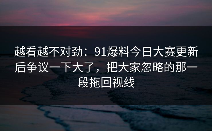 越看越不对劲：91爆料今日大赛更新后争议一下大了，把大家忽略的那一段拖回视线