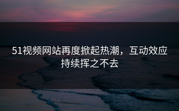 51视频网站再度掀起热潮，互动效应持续挥之不去