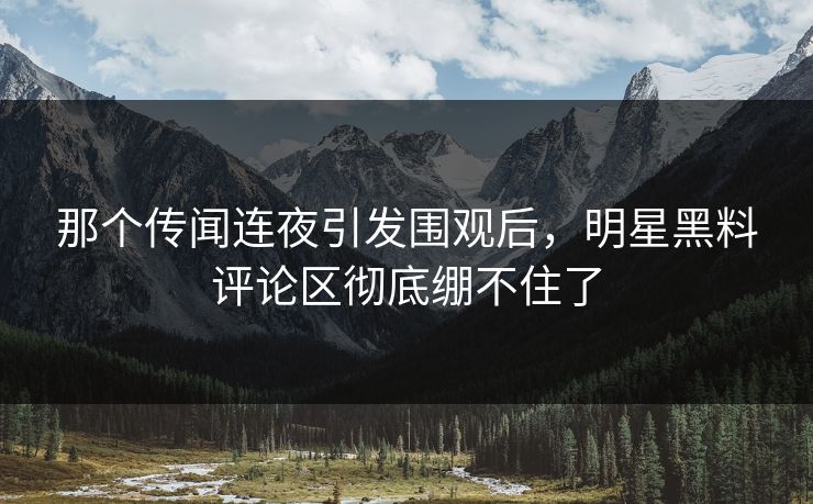那个传闻连夜引发围观后，明星黑料评论区彻底绷不住了