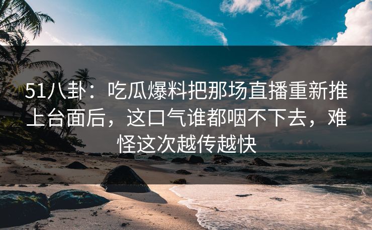 51八卦：吃瓜爆料把那场直播重新推上台面后，这口气谁都咽不下去，难怪这次越传越快