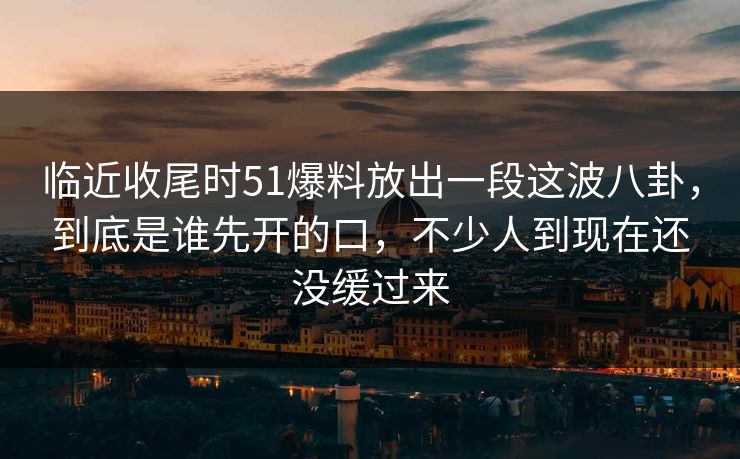 临近收尾时51爆料放出一段这波八卦，到底是谁先开的口，不少人到现在还没缓过来