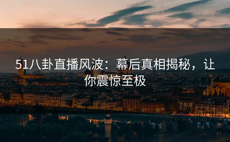 51八卦直播风波：幕后真相揭秘，让你震惊至极