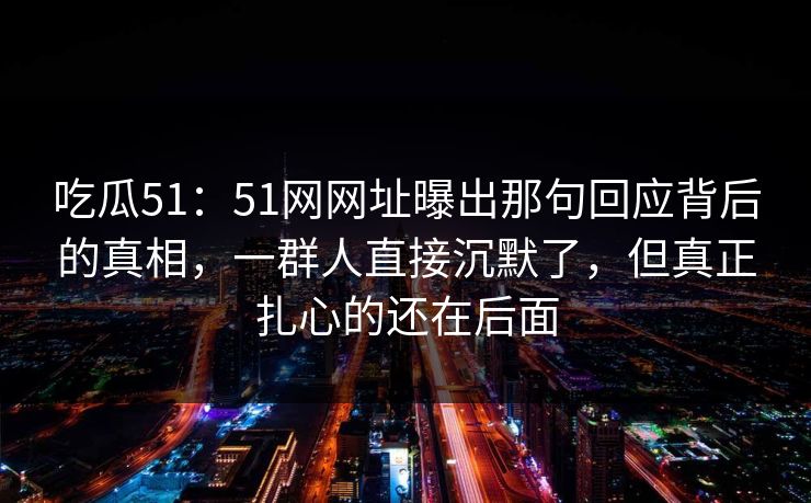 吃瓜51：51网网址曝出那句回应背后的真相，一群人直接沉默了，但真正扎心的还在后面