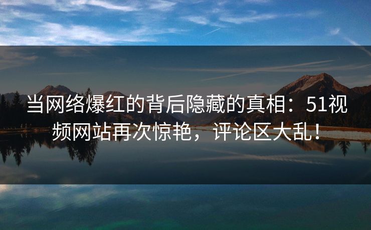 当网络爆红的背后隐藏的真相：51视频网站再次惊艳，评论区大乱！