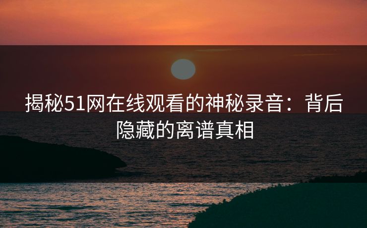 揭秘51网在线观看的神秘录音:背后隐藏的离谱真相 揭秘51网在线观看的神秘录音:背后隐藏的离谱真相