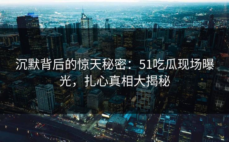 沉默背后的惊天秘密：51吃瓜现场曝光，扎心真相大揭秘