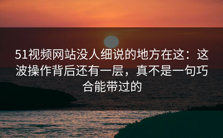 51视频网站没人细说的地方在这:这波操作背后还有一层,真不是一句巧合能带过的 51视频网站没人细说的地方在这:这波操作背后还有一层,真不是一句巧合能带过的