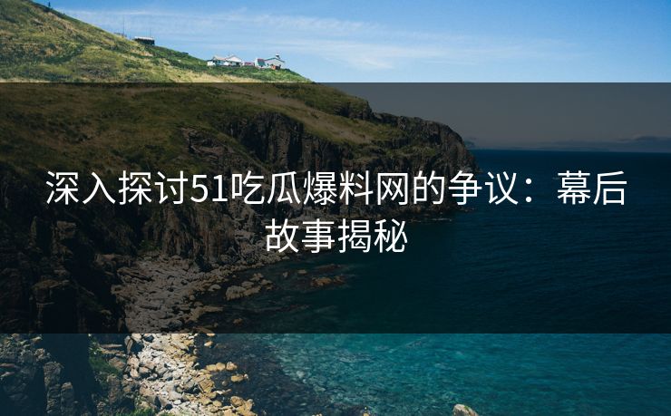 深入探讨51吃瓜爆料网的争议：幕后故事揭秘