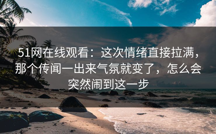 51网在线观看：这次情绪直接拉满，那个传闻一出来气氛就变了，怎么会突然闹到这一步
