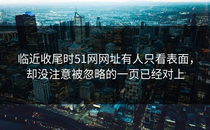 临近收尾时51网网址有人只看表面，却没注意被忽略的一页已经对上