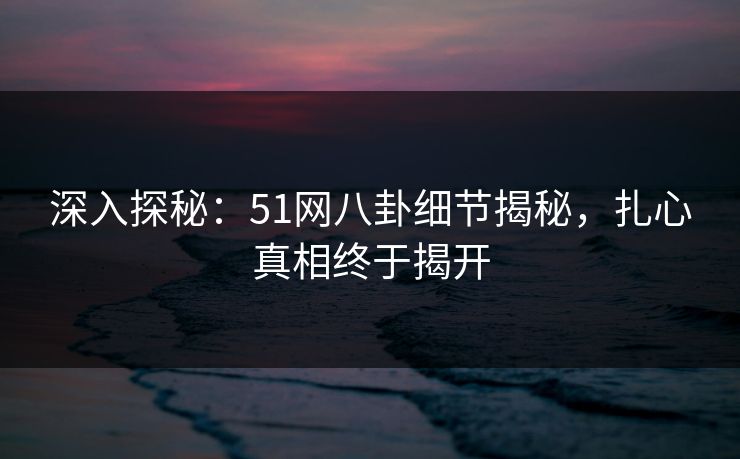 深入探秘：51网八卦细节揭秘，扎心真相终于揭开