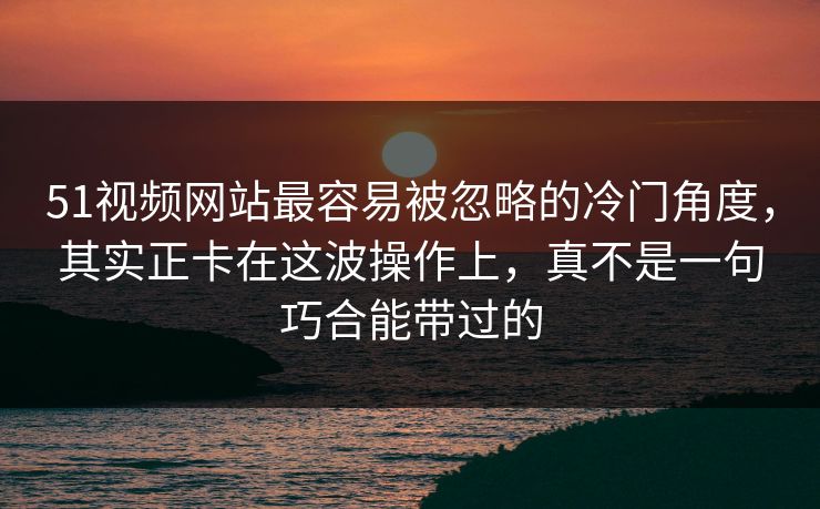 51视频网站最容易被忽略的冷门角度，其实正卡在这波操作上，真不是一句巧合能带过的