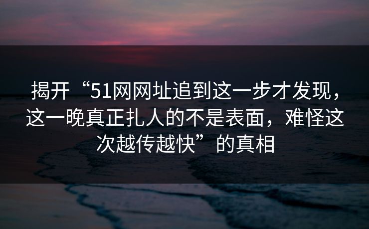 揭开“51网网址追到这一步才发现，这一晚真正扎人的不是表面，难怪这次越传越快”的真相