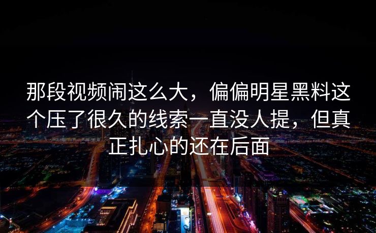 那段视频闹这么大，偏偏明星黑料这个压了很久的线索一直没人提，但真正扎心的还在后面