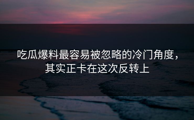 吃瓜爆料最容易被忽略的冷门角度，其实正卡在这次反转上