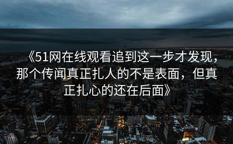 《51网在线观看追到这一步才发现，那个传闻真正扎人的不是表面，但真正扎心的还在后面》