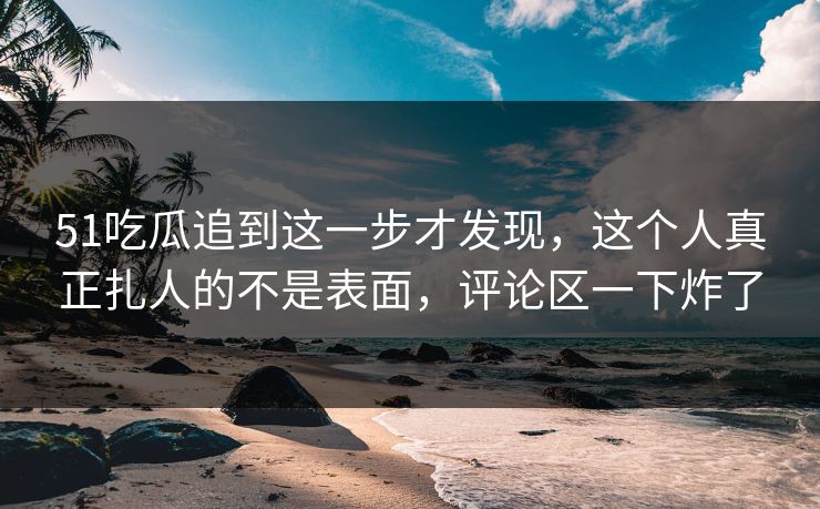 51吃瓜追到这一步才发现，这个人真正扎人的不是表面，评论区一下炸了