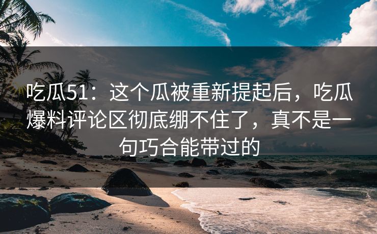 吃瓜51：这个瓜被重新提起后，吃瓜爆料评论区彻底绷不住了，真不是一句巧合能带过的