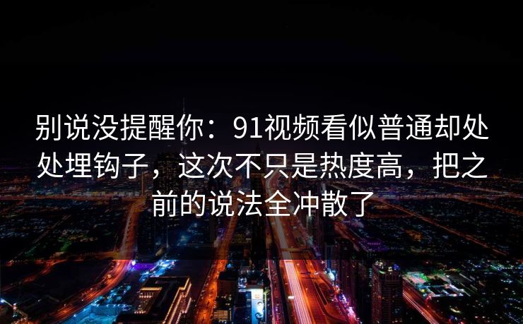 别说没提醒你：91视频看似普通却处处埋钩子，这次不只是热度高，把之前的说法全冲散了